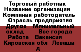 Торговый работник › Название организации ­ Компания-работодатель › Отрасль предприятия ­ Другое › Минимальный оклад ­ 1 - Все города Работа » Вакансии   . Кировская обл.,Леваши д.